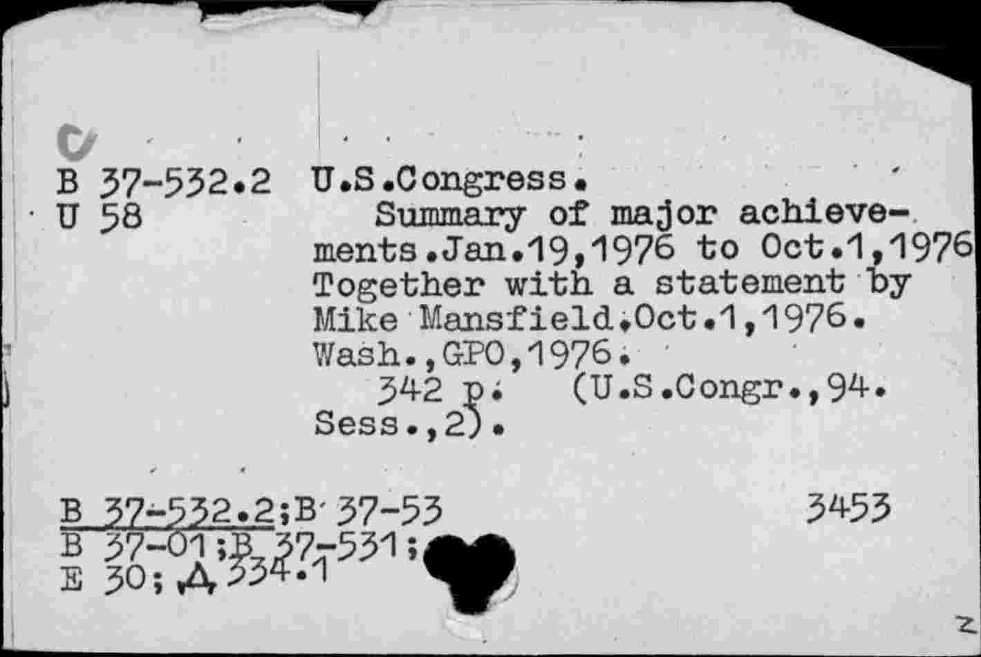 ﻿I
O
B 37-552.2
U 58
U.S.Congress.
Summary of major achievements .Jan. 19 »^976 to Oct.1,1976 Together with a statement by Mike Mansfield.Oct.1,1976« Wash.,GPO,1976.
342 pi (U.S.Congr.,94. Sess.,2;•
B 37-532.2;B- 37-55
B 37-01;B_37-531
E 30; A >54.1 W
3453